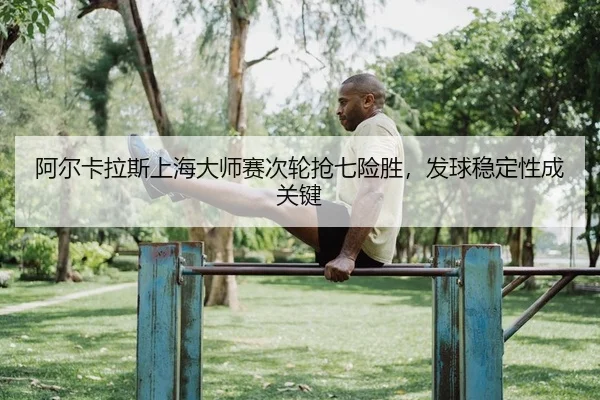 阿尔卡拉斯上海大师赛次轮抢七险胜，发球稳定性成关键